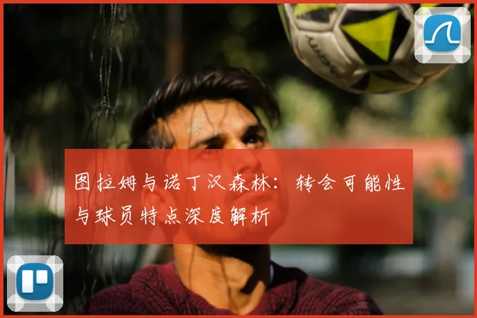 图拉姆与诺丁汉森林:转会可能性与球员特点深度解析