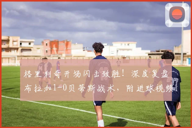 格里利奇开场闪击致胜!深度复盘布拉加1-0贝蒂斯战术,附进球视频解析