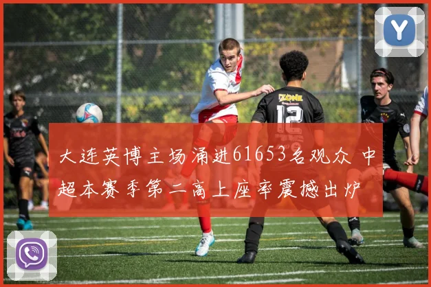 大连英博主场涌进61653名观众 中超本赛季第二高上座率震撼出炉