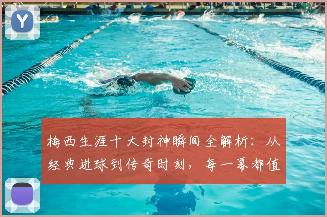 梅西生涯十大封神瞬间全解析：从经典进球到传奇时刻，每一幕都值得重温