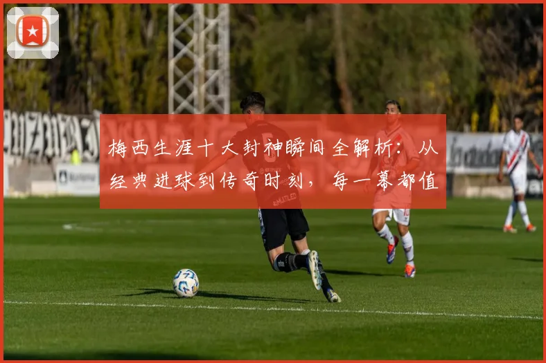 梅西生涯十大封神瞬间全解析:从经典进球到传奇时刻,每一幕都值得重温