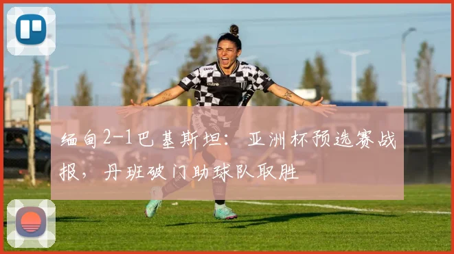 缅甸2-1巴基斯坦：亚洲杯预选赛战报，丹班破门助球队取胜