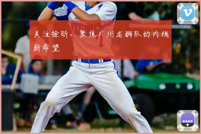 关注徐昕，聚焦广州龙狮队的内线新希望