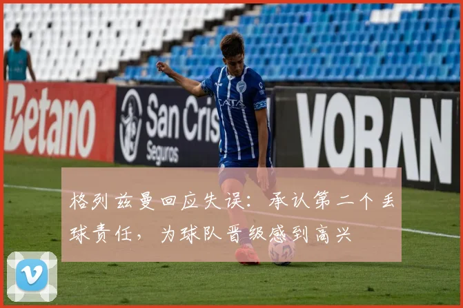格列兹曼回应失误:承认第二个丢球责任,为球队晋级感到高兴