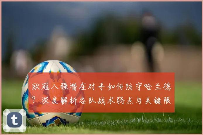 欧冠八强潜在对手如何防守哈兰德?深度解析各队战术弱点与关键限制方法