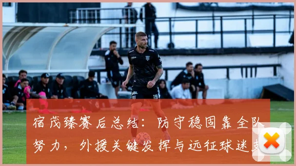 宿茂臻赛后总结：防守稳固靠全队努力，外援关键发挥与远征球迷支持缺一不可