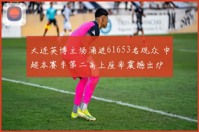 大连英博主场涌进61653名观众 中超本赛季第二高上座率震撼出炉