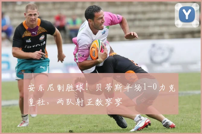 安东尼制胜球！贝蒂斯半场1-0力克皇社，两队射正数寥寥