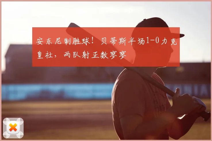 安东尼制胜球！贝蒂斯半场1-0力克皇社，两队射正数寥寥